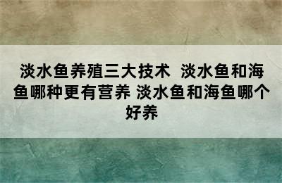 淡水鱼养殖三大技术  淡水鱼和海鱼哪种更有营养 淡水鱼和海鱼哪个好养